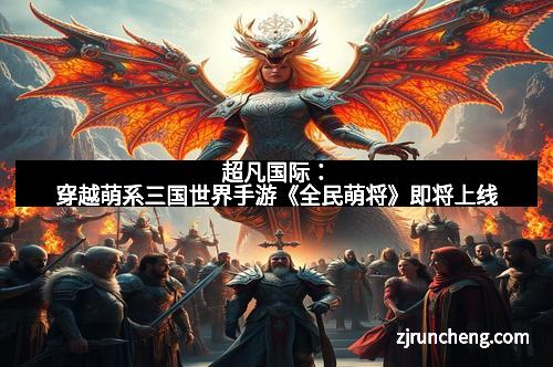 超凡国际:穿越萌系三国世界手游《全民萌将》即将上线